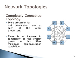 56
 Completely Connected
Topology
 Every processor has
n-1 connections, one to
each of the other
processors.
 There is an increase in
complexity as the system
grows but this offers
maximum communication
capabilities.
P
P
P
P
P
P
P
P
 