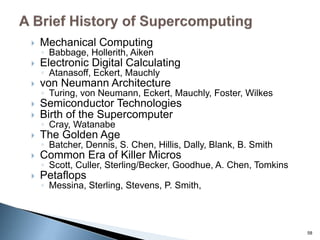  Mechanical Computing
◦ Babbage, Hollerith, Aiken
 Electronic Digital Calculating
◦ Atanasoff, Eckert, Mauchly
 von Neumann Architecture
◦ Turing, von Neumann, Eckert, Mauchly, Foster, Wilkes
 Semiconductor Technologies
 Birth of the Supercomputer
◦ Cray, Watanabe
 The Golden Age
◦ Batcher, Dennis, S. Chen, Hillis, Dally, Blank, B. Smith
 Common Era of Killer Micros
◦ Scott, Culler, Sterling/Becker, Goodhue, A. Chen, Tomkins
 Petaflops
◦ Messina, Sterling, Stevens, P. Smith,
58
 