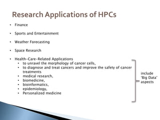 ,
Research Applications of HPCs
• Finance
• Sports and Entertainment
• Weather Forecasting
• Space Research
• Health-Care-Related Applications
• to unravel the morphology of cancer cells,
• to diagnose and treat cancers and improve the safety of cancer
treatments
• medical research,
• biomedicine,
• bioinformatics,
• epidemiology,
• Personalized medicine
include
‘Big Data’
aspects
 