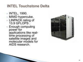  INTEL, 1990.
 MIMD hypercube.
 LINPACK rating of
13.9 GFLOPS .
 Enough computing
power for
applications like real-
time processing of
satellite images and
molecular models for
AIDS research.
65
 