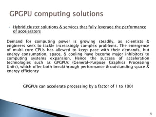  Hybrid cluster solutions & services that fully leverage the performance
of accelerators
Demand for computing power is growing steadily, as scientists &
engineers seek to tackle increasingly complex problems. The emergence
of multi-core CPUs has allowed to keep pace with their demands, but
energy consumption, space, & cooling have become major inhibitors to
computing systems expansion. Hence the success of acceleration
technologies such as GPGPUs (General-Purpose Graphics Processing
Units), which offer both breakthrough performance & outstanding space &
energy efficiency
GPGPUs can accelerate processing by a factor of 1 to 100!
72
 