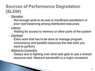  Starvation
◦ Not enough work to do due to insufficient parallelism or
poor load balancing among distributed resources
 Latency
◦ Waiting for access to memory or other parts of the system
 Overhead
◦ Extra work that has to be done to manage program
concurrency and parallel resources the real work you
want to perform
 Waiting for Contention
◦ Delays due to fighting over what task gets to use a shared
resource next. Network bandwidth is a major constraint.
73
 