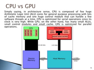 Simply saying, in architecture sense, CPU is composed of few huge
Arithmetic Logic Unit (ALU) cores for general purpose processing with lots
of cache memory and one huge control module that can handle a few
software threads at a time. CPU is optimized for serial operations since its
clock is very high. While GPU, on the other hand, has many small ALUs,
small control modules and small cache. GPU is optimized for parallel
operations.
75
 