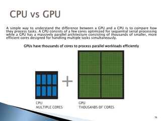 A simple way to understand the difference between a GPU and a CPU is to compare how
they process tasks. A CPU consists of a few cores optimized for sequential serial processing
while a GPU has a massively parallel architecture consisting of thousands of smaller, more
efficient cores designed for handling multiple tasks simultaneously.
GPUs have thousands of cores to process parallel workloads efficiently
76
 