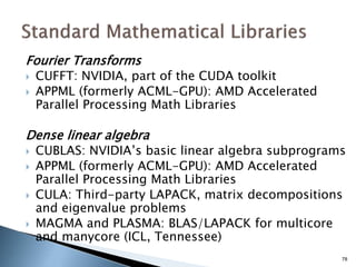 Fourier Transforms
 CUFFT: NVIDIA, part of the CUDA toolkit
 APPML (formerly ACML-GPU): AMD Accelerated
Parallel Processing Math Libraries
Dense linear algebra
 CUBLAS: NVIDIA’s basic linear algebra subprograms
 APPML (formerly ACML-GPU): AMD Accelerated
Parallel Processing Math Libraries
 CULA: Third-party LAPACK, matrix decompositions
and eigenvalue problems
 MAGMA and PLASMA: BLAS/LAPACK for multicore
and manycore (ICL, Tennessee)
78
 