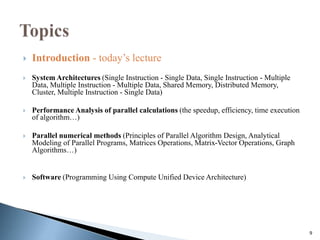9
 Introduction - today’s lecture
 System Architectures (Single Instruction - Single Data, Single Instruction - Multiple
Data, Multiple Instruction - Multiple Data, Shared Memory, Distributed Memory,
Cluster, Multiple Instruction - Single Data)
 Performance Analysis of parallel calculations (the speedup, efficiency, time execution
of algorithm…)
 Parallel numerical methods (Principles of Parallel Algorithm Design, Analytical
Modeling of Parallel Programs, Matrices Operations, Matrix-Vector Operations, Graph
Algorithms…)
 Software (Programming Using Compute Unified Device Architecture)
 