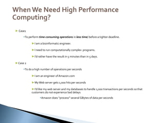 ,
WhenWe Need High Performance
Computing?
► Case1
To perform time-consuming operations in less time/ before a tighter deadline.
►I am a bioinformatic engineer.
►I need to run computationally complex programs.
►I’d rather have the result in 5 minutes than in 5 days.
►Case 2
To do a high number of operations per seconds
►I am an engineer ofAmazon.com
►My Web server gets 1,000 hits per seconds
►I’d like my web server and my databases to handle 1,000 transactions per seconds so that
customers do not experience bad delays
Amazon does “process” several GBytes of data per seconds
 
