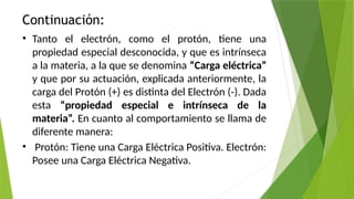 Continuación:
• Tanto el electrón, como el protón, tiene una
propiedad especial desconocida, y que es intrínseca
a la materia, a la que se denomina “Carga eléctrica”
y que por su actuación, explicada anteriormente, la
carga del Protón (+) es distinta del Electrón (-). Dada
esta “propiedad especial e intrínseca de la
materia”. En cuanto al comportamiento se llama de
diferente manera:
• Protón: Tiene una Carga Eléctrica Positiva. Electrón:
Posee una Carga Eléctrica Negativa.
 