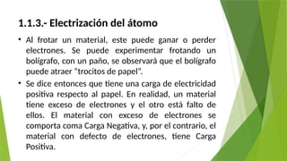 1.1.3.- Electrización del átomo
• Al frotar un material, este puede ganar o perder
electrones. Se puede experimentar frotando un
bolígrafo, con un paño, se observará que el bolígrafo
puede atraer “trocitos de papel”.
• Se dice entonces que tiene una carga de electricidad
positiva respecto al papel. En realidad, un material
tiene exceso de electrones y el otro está falto de
ellos. El material con exceso de electrones se
comporta coma Carga Negativa, y, por el contrario, el
material con defecto de electrones, tiene Carga
Positiva.
 
