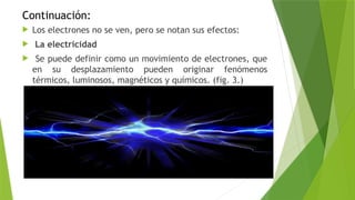 Continuación:
 Los electrones no se ven, pero se notan sus efectos:
 La electricidad
 Se puede definir como un movimiento de electrones, que
en su desplazamiento pueden originar fenómenos
térmicos, luminosos, magnéticos y químicos. (fig. 3.)
 