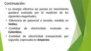 Continuación:
• La energía eléctrica así puesta en movimiento
quedará evaluada por la medición de las
siguientes magnitudes:
• -Diferencia de potencial o tensión, medido en
Voltios.
• -Cantidad de electricidad, evaluado en
Culombios.
• -Cantidad de electricidad transportada por
segundo, expresada en Amperios.
 