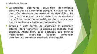 1.2.- Corriente Alterna.
 La corriente alterna es aquel tipo de corriente
eléctrica que se caracteriza porque la magnitud y la
dirección presentan una variación de tipo cíclico. En
tanto, la manera en la cual este tipo de corriente
oscilará es en forma senoidal, es decir, una curva
que va subiendo y bajando continuamente.
 Gracias a esta forma de oscilación la corriente
alterna logra transmitir la energía de manera más
eficiente. Ahora bien, cabe destacar, que algunas
necesidades especiales pueden demandar
otro formato como ser cuadrado o triangular.
 