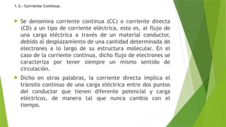 1.3.- Corriente Continua.
 Se denomina corriente continua (CC) o corriente directa
(CD) a un tipo de corriente eléctrica, esto es, al flujo de
una carga eléctrica a través de un material conductor,
debido al desplazamiento de una cantidad determinada de
electrones a lo largo de su estructura molecular. En el
caso de la corriente continua, dicho flujo de electrones se
caracteriza por tener siempre un mismo sentido de
circulación.
 Dicho en otras palabras, la corriente directa implica el
tránsito continuo de una carga eléctrica entre dos puntos
del conductor que tienen diferente potencial y carga
eléctricos, de manera tal que nunca cambia con el
tiempo.
 