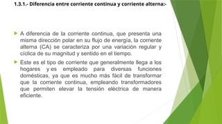 1.3.1.- Diferencia entre corriente continua y corriente alterna:-
 A diferencia de la corriente continua, que presenta una
misma dirección polar en su flujo de energía, la corriente
alterna (CA) se caracteriza por una variación regular y
cíclica de su magnitud y sentido en el tiempo.
 Este es el tipo de corriente que generalmente llega a los
hogares y es empleado para diversas funciones
domésticas, ya que es mucho más fácil de transformar
que la corriente continua, empleando transformadores
que permiten elevar la tensión eléctrica de manera
eficiente.
 