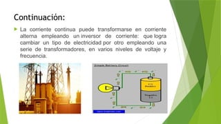 Continuación:
 La corriente continua puede transformarse en corriente
alterna empleando un inversor de corriente: que logra
cambiar un tipo de electricidad por otro empleando una
serie de transformadores, en varios niveles de voltaje y
frecuencia.
 