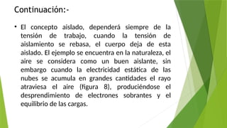 Continuación:-
• El concepto aislado, dependerá siempre de la
tensión de trabajo, cuando la tensión de
aislamiento se rebasa, el cuerpo deja de esta
aislado. El ejemplo se encuentra en la naturaleza, el
aire se considera como un buen aislante, sin
embargo cuando la electricidad estática de las
nubes se acumula en grandes cantidades el rayo
atraviesa el aire (figura 8), produciéndose el
desprendimiento de electrones sobrantes y el
equilibrio de las cargas.
 