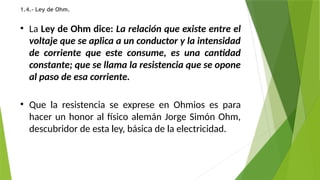 1.4.- Ley de Ohm.
• La Ley de Ohm dice: La relación que existe entre el
voltaje que se aplica a un conductor y la intensidad
de corriente que este consume, es una cantidad
constante; que se llama la resistencia que se opone
al paso de esa corriente.
• Que la resistencia se exprese en Ohmios es para
hacer un honor al físico alemán Jorge Simón Ohm,
descubridor de esta ley, básica de la electricidad.
 