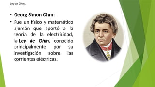 Ley de Ohm.
• Georg Simon Ohm:
• Fue un físico y matemático
alemán que aportó a la
teoría de la electricidad,
la Ley de Ohm, conocido
principalmente por su
investigación sobre las
corrientes eléctricas.
 