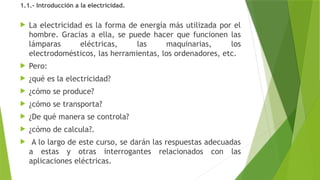 1.1.- Introducción a la electricidad.
 La electricidad es la forma de energía más utilizada por el
hombre. Gracias a ella, se puede hacer que funcionen las
lámparas eléctricas, las maquinarias, los
electrodomésticos, las herramientas, los ordenadores, etc.
 Pero:
 ¿qué es la electricidad?
 ¿cómo se produce?
 ¿cómo se transporta?
 ¿De qué manera se controla?
 ¿cómo de calcula?.
 A lo largo de este curso, se darán las respuestas adecuadas
a estas y otras interrogantes relacionados con las
aplicaciones eléctricas.
 