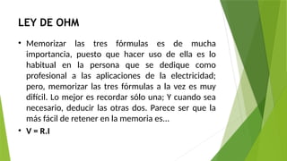 LEY DE OHM
• Memorizar las tres fórmulas es de mucha
importancia, puesto que hacer uso de ella es lo
habitual en la persona que se dedique como
profesional a las aplicaciones de la electricidad;
pero, memorizar las tres fórmulas a la vez es muy
difícil. Lo mejor es recordar sólo una; Y cuando sea
necesario, deducir las otras dos. Parece ser que la
más fácil de retener en la memoria es...
• V = R.I
 