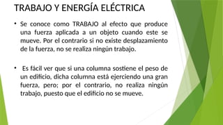 TRABAJO Y ENERGÍA ELÉCTRICA
• Se conoce como TRABAJO al efecto que produce
una fuerza aplicada a un objeto cuando este se
mueve. Por el contrario si no existe desplazamiento
de la fuerza, no se realiza ningún trabajo.
• Es fácil ver que si una columna sostiene el peso de
un edificio, dicha columna está ejerciendo una gran
fuerza, pero; por el contrario, no realiza ningún
trabajo, puesto que el edificio no se mueve.
 