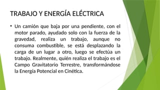 TRABAJO Y ENERGÍA ELÉCTRICA
• Un camión que baja por una pendiente, con el
motor parado, ayudado solo con la fuerza de la
gravedad, realiza un trabajo, aunque no
consuma combustible, se está desplazando la
carga de un lugar a otro, luego se efectúa un
trabajo. Realmente, quién realiza el trabajo es el
Campo Gravitatorio Terrestre, transformándose
la Energía Potencial en Cinética.
 