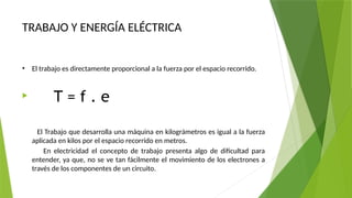 TRABAJO Y ENERGÍA ELÉCTRICA
• El trabajo es directamente proporcional a la fuerza por el espacio recorrido.

T = f . e
El Trabajo que desarrolla una máquina en kilográmetros es igual a la fuerza
aplicada en kilos por el espacio recorrido en metros.
En electricidad el concepto de trabajo presenta algo de dificultad para
entender, ya que, no se ve tan fácilmente el movimiento de los electrones a
través de los componentes de un circuito.
 