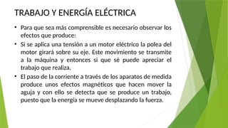 TRABAJO Y ENERGÍA ELÉCTRICA
• Para que sea más comprensible es necesario observar los
efectos que produce:
• Si se aplica una tensión a un motor eléctrico la polea del
motor girará sobre su eje. Este movimiento se transmite
a la máquina y entonces si que sé puede apreciar el
trabajo que realiza.
• El paso de la corriente a través de los aparatos de medida
produce unos efectos magnéticos que hacen mover la
aguja y con ello se detecta que se produce un trabajo,
puesto que la energía se mueve desplazando la fuerza.
 