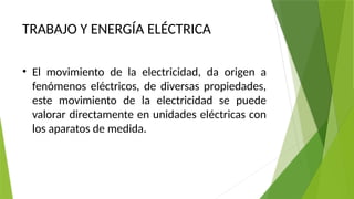 TRABAJO Y ENERGÍA ELÉCTRICA
• El movimiento de la electricidad, da origen a
fenómenos eléctricos, de diversas propiedades,
este movimiento de la electricidad se puede
valorar directamente en unidades eléctricas con
los aparatos de medida.
 