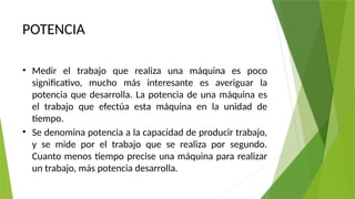 POTENCIA
• Medir el trabajo que realiza una máquina es poco
significativo, mucho más interesante es averiguar la
potencia que desarrolla. La potencia de una máquina es
el trabajo que efectúa esta máquina en la unidad de
tiempo.
• Se denomina potencia a la capacidad de producir trabajo,
y se mide por el trabajo que se realiza por segundo.
Cuanto menos tiempo precise una máquina para realizar
un trabajo, más potencia desarrolla.
 