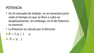 POTENCIA
• En el concepto de trabajo, no se menciona para
nada el tiempo en que se lleva a cabo un
desplazamiento, sin embargo, en el de Potencia
es esencial.
• La Potencia se calcula por la fórmula:
P = f.e / t o
 P = V . I
 