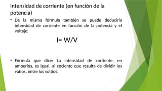 Intensidad de corriente (en función de la
potencia)
• De la misma fórmula también se puede deducirla
intensidad de corriente en función de la potencia y el
voltaje:
I= W/V
• Fórmula que dice: La intensidad de corriente, en
amperios, es igual, al cociente que resulta de dividir los
vatios, entre los voltios.
 