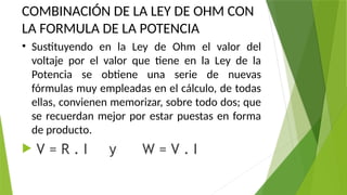 COMBINACIÓN DE LA LEY DE OHM CON
LA FORMULA DE LA POTENCIA
• Sustituyendo en la Ley de Ohm el valor del
voltaje por el valor que tiene en la Ley de la
Potencia se obtiene una serie de nuevas
fórmulas muy empleadas en el cálculo, de todas
ellas, convienen memorizar, sobre todo dos; que
se recuerdan mejor por estar puestas en forma
de producto.
 V = R . I y W = V . I
 