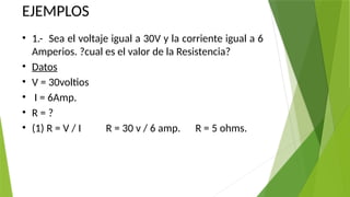 EJEMPLOS
• 1.- Sea el voltaje igual a 30V y la corriente igual a 6
Amperios. ?cual es el valor de la Resistencia?
• Datos
• V = 30voltios
• I = 6Amp.
• R = ?
• (1) R = V / I R = 30 v / 6 amp. R = 5 ohms.
 