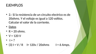 EJEMPLOS
• 2.- Si la resistencia de un circuito electrico es de
20ohms. Y el voltaje es igual a 120 voltios.
Calcular el valor de la corriente.
• Datos
• R = 20 ohms.
• V = 120 V
• I = ?
• (3) I = V / R I= 120v / 20ohms I = 6 Amps.
 