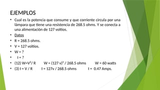 EJEMPLOS
• Cual es la potencia que consume y que corriente circula por una
lámpara que tiene una resistencia de 268.5 ohms. Y se conecta a
una alimentación de 127 voltios.
• Datos
• R = 268.5 ohms.
• V = 127 voltios.
• W = ?
• I = ?
• (12) W=V²/ R W = (127 v)² / 268.5 ohms W = 60 watts
• (3) I = V / R I = 127v / 268.5 ohms I = 0.47 Amps.
 