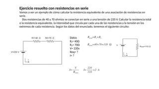 Ejercicio resuelto con resistencias en serie
Vamos a ver un ejemplo de cómo calcular la resistencia equivalente de una asociación de resistencias en
serie.
Dos resistencias de 40 y 70 ohmios se conectan en serie a una tensión de 220 V. Calcular la resistencia total
o la resistencia equivalente, la intensidad que circula por cada una de las resistencias y la tensión en los
extremos de cada resistencia. Según los datos del enunciado, tenemos el siguiente circuito:
Datos
R₁= 40Ω
R₂= 70Ω
V= 220v
Req= ?
I= ?
 