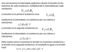Una vez tenemos la intensidad, podemos calcular la tensión en los
extremos de cada resistencia, multiplicando la intensidad por cada
resistencia:
La tensión en la primera resistencia será:
Sustituimos la intensidad y la resistencia por sus valores y
calculamos:
La tensión en la segunda resistencia es:
Sustituimos la intensidad y la resistencia por sus valores y
calculamos:
Date cuenta como si sumamos la tensión en la primera resistencia y
la tensión en la segunda resistencia, el resultado es igual a la tensión
total:
 