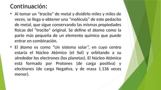 Continuación:
• Al tomar un “trocito” de metal y dividirlo miles y miles de
veces, se llega o obtener una “molécula” de este pedacito
de metal, que sigue conservando las mismas propiedades
físicas del “trocito” original. Se define el átomo como la
parte más pequeña de un elemento químico que puede
entrar en combinación.
• El átomo es como “Un sistema solar”, en cuyo centro
estaría el Núcleo Atómico (el Sol) y orbitando a su
alrededor los electrones (los planetas). El Núcleo Atómico
está formado por Protones (de carga positiva) y
electrones (de carga Negativa, y de masa 1.136 veces
menor).
 
