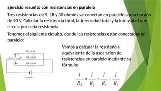 Ejercicio resuelto con resistencias en paralelo
Tres resistencias de 9, 18 y 30 ohmios se conectan en paralelo a una tensión
de 90 V. Calcular la resistencia total, la intensidad total y la intensidad que
circula por cada resistencia.
Tenemos el siguiente circuito, donde las resistencias están conectadas en
paralelo:
Vamos a calcular la resistencia
equivalente de la asociación de
resistencias en paralelo mediante su
fórmula:
 
