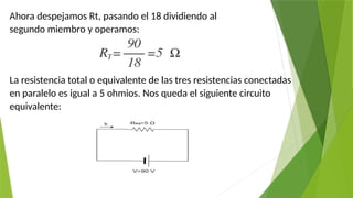 Ahora despejamos Rt, pasando el 18 dividiendo al
segundo miembro y operamos:
La resistencia total o equivalente de las tres resistencias conectadas
en paralelo es igual a 5 ohmios. Nos queda el siguiente circuito
equivalente:
 