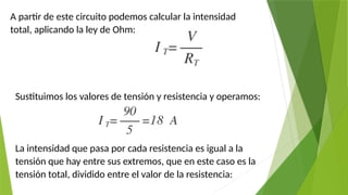 A partir de este circuito podemos calcular la intensidad
total, aplicando la ley de Ohm:
Sustituimos los valores de tensión y resistencia y operamos:
La intensidad que pasa por cada resistencia es igual a la
tensión que hay entre sus extremos, que en este caso es la
tensión total, dividido entre el valor de la resistencia:
 