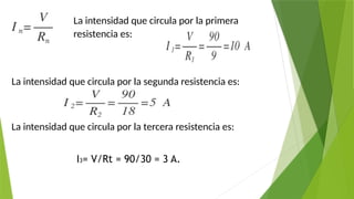 La intensidad que circula por la primera
resistencia es:
La intensidad que circula por la segunda resistencia es:
La intensidad que circula por la tercera resistencia es:
I3= V/Rt = 90/30 = 3 A.
 