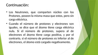 Continuación:
• Los Neutrones, que comparten núcleo con los
Protones, poseen la misma masa que estos, pero sin
carga eléctrica.
• Cuando el número de protones y electrones son
iguales, se dice que el átomo tiene carga eléctrica
nula. Si el número de protones, supera al de
electrones el átomo tiene carga positiva, y por el
contrario, si el número de protones es inferior al de
electrones, el átomo está cargado negativamente.
 