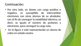 Continuación:
• Por otro lado, un átomo con carga positiva o
negativa, es susceptible de intercambiar
electrones con otros átomos de su alrededor,
con el fin de conseguir la estabilidad eléctrica, es
decir, se iguala el número de protones y
electrones, para conseguir la carga nula.
• En la figura 2 está representando un átomo de
cobre en estado neutro.
 