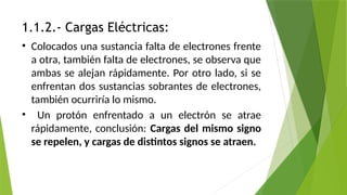 1.1.2.- Cargas Eléctricas:
• Colocados una sustancia falta de electrones frente
a otra, también falta de electrones, se observa que
ambas se alejan rápidamente. Por otro lado, si se
enfrentan dos sustancias sobrantes de electrones,
también ocurriría lo mismo.
• Un protón enfrentado a un electrón se atrae
rápidamente, conclusión: Cargas del mismo signo
se repelen, y cargas de distintos signos se atraen.
 