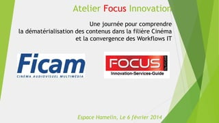 Atelier Focus Innovation
Une journée pour comprendre
la dématérialisation des contenus dans la filière Cinéma
et la convergence des Workflows IT

Espace Hamelin, Le 6 février 2014

 