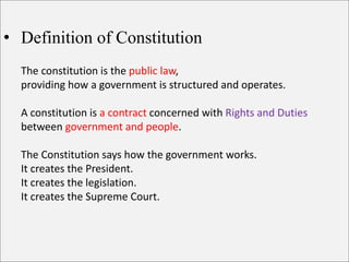 • Definition of Constitution
The constitution is the public law,
providing how a government is structured and operates.
A constitution is a contract concerned with Rights and Duties
between government and people.
The Constitution says how the government works.
It creates the President.
It creates the legislation.
It creates the Supreme Court.
 