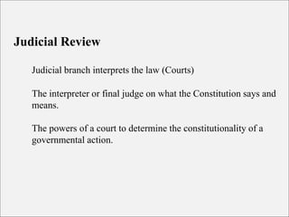 Judicial Review
Judicial branch interprets the law (Courts)
The interpreter or final judge on what the Constitution says and
means.
The powers of a court to determine the constitutionality of a
governmental action.
 