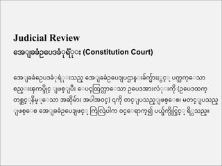 Judicial Review
အေး ခခံေအပဒခံးရံ ံးး (Constitution Court)
အေး ခခံအေပဒခံးရံးး သည္ အေး ခခံေအပဒ ပဌ န္း ခ်က် ်ားႏးငင္း ပကသ က္အးသ
စည္း ၾကကပ္ိိုင္ း စ္း ပ အးပၚထြကလ အးသ ေအပဒေ လံးး ကိ (ေအပဒြက္
တစဆင္းနိမ္းအးသ ေဆိမ် ေပါေဝင္) ၎ကိ တင္း ပသည္း စ္အးစ၊ မတင္း ပသည္
း စ္အးစ အေး ခခံေအပဒ င္း ကကြဲကလြဲပါက ဝင္အးရ က္၍ ပယ္ဖ်က္ိိုင္ငြင္း ရိးငသည္။
 